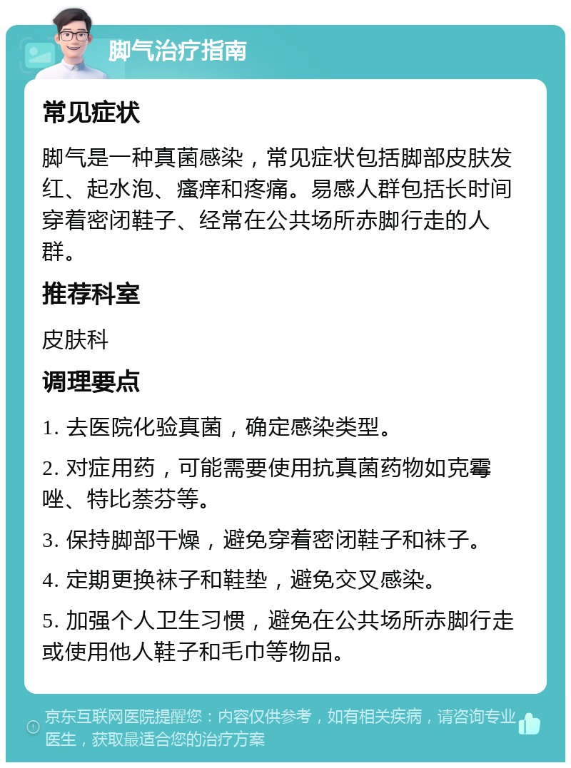 脚气治疗指南 常见症状 脚气是一种真菌感染，常见症状包括脚部皮肤发红、起水泡、瘙痒和疼痛。易感人群包括长时间穿着密闭鞋子、经常在公共场所赤脚行走的人群。 推荐科室 皮肤科 调理要点 1. 去医院化验真菌，确定感染类型。 2. 对症用药，可能需要使用抗真菌药物如克霉唑、特比萘芬等。 3. 保持脚部干燥，避免穿着密闭鞋子和袜子。 4. 定期更换袜子和鞋垫，避免交叉感染。 5. 加强个人卫生习惯，避免在公共场所赤脚行走或使用他人鞋子和毛巾等物品。