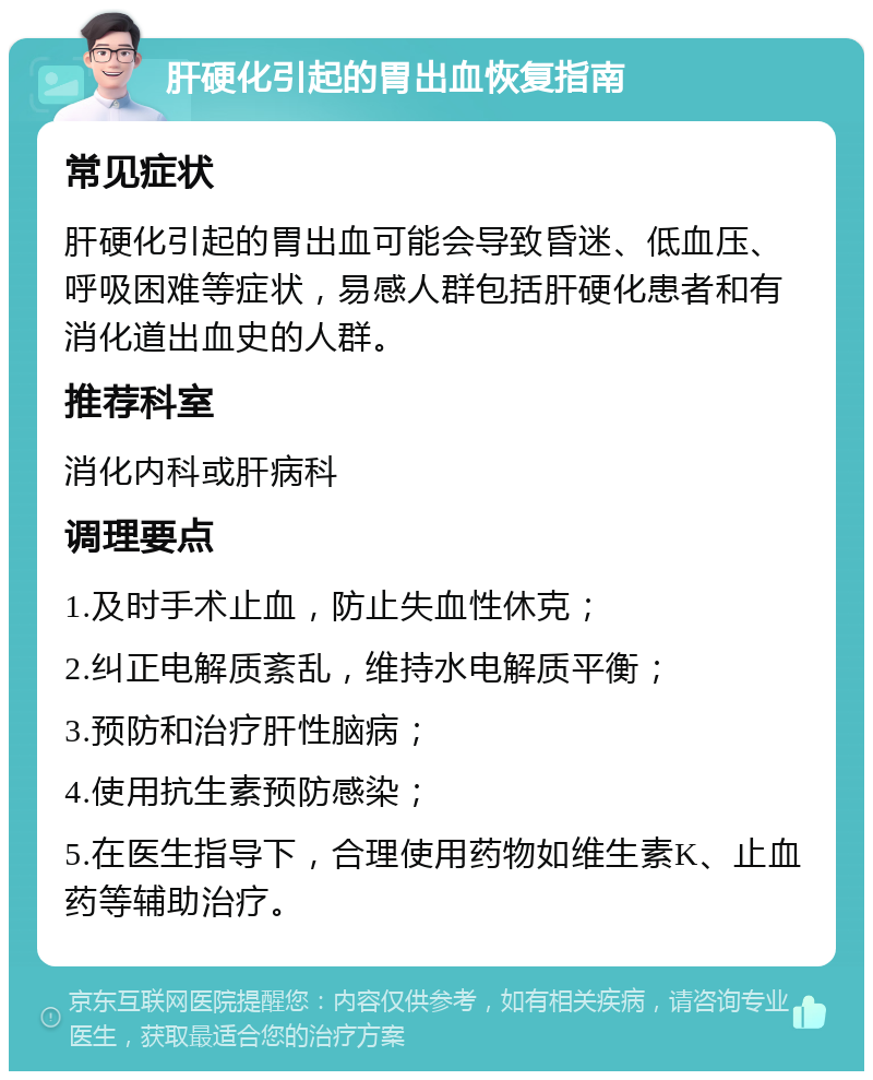 肝硬化引起的胃出血恢复指南 常见症状 肝硬化引起的胃出血可能会导致昏迷、低血压、呼吸困难等症状，易感人群包括肝硬化患者和有消化道出血史的人群。 推荐科室 消化内科或肝病科 调理要点 1.及时手术止血，防止失血性休克； 2.纠正电解质紊乱，维持水电解质平衡； 3.预防和治疗肝性脑病； 4.使用抗生素预防感染； 5.在医生指导下，合理使用药物如维生素K、止血药等辅助治疗。