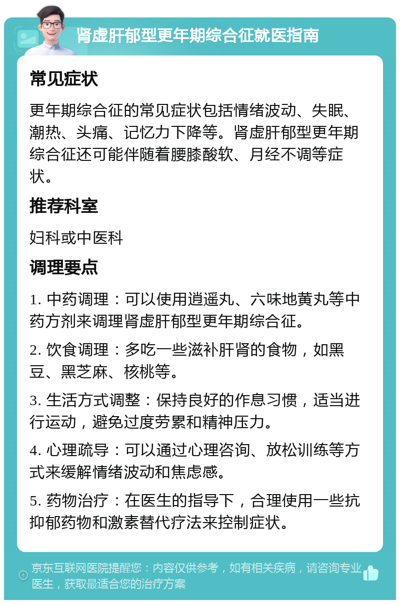 肾虚肝郁型更年期综合征就医指南 常见症状 更年期综合征的常见症状包括情绪波动、失眠、潮热、头痛、记忆力下降等。肾虚肝郁型更年期综合征还可能伴随着腰膝酸软、月经不调等症状。 推荐科室 妇科或中医科 调理要点 1. 中药调理：可以使用逍遥丸、六味地黄丸等中药方剂来调理肾虚肝郁型更年期综合征。 2. 饮食调理：多吃一些滋补肝肾的食物，如黑豆、黑芝麻、核桃等。 3. 生活方式调整：保持良好的作息习惯，适当进行运动，避免过度劳累和精神压力。 4. 心理疏导：可以通过心理咨询、放松训练等方式来缓解情绪波动和焦虑感。 5. 药物治疗：在医生的指导下，合理使用一些抗抑郁药物和激素替代疗法来控制症状。