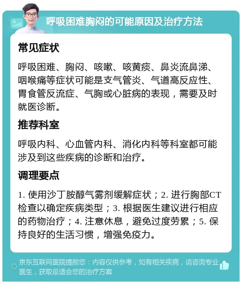 呼吸困难胸闷的可能原因及治疗方法 常见症状 呼吸困难、胸闷、咳嗽、咳黄痰、鼻炎流鼻涕、咽喉痛等症状可能是支气管炎、气道高反应性、胃食管反流症、气胸或心脏病的表现，需要及时就医诊断。 推荐科室 呼吸内科、心血管内科、消化内科等科室都可能涉及到这些疾病的诊断和治疗。 调理要点 1. 使用沙丁胺醇气雾剂缓解症状；2. 进行胸部CT检查以确定疾病类型；3. 根据医生建议进行相应的药物治疗；4. 注意休息，避免过度劳累；5. 保持良好的生活习惯，增强免疫力。