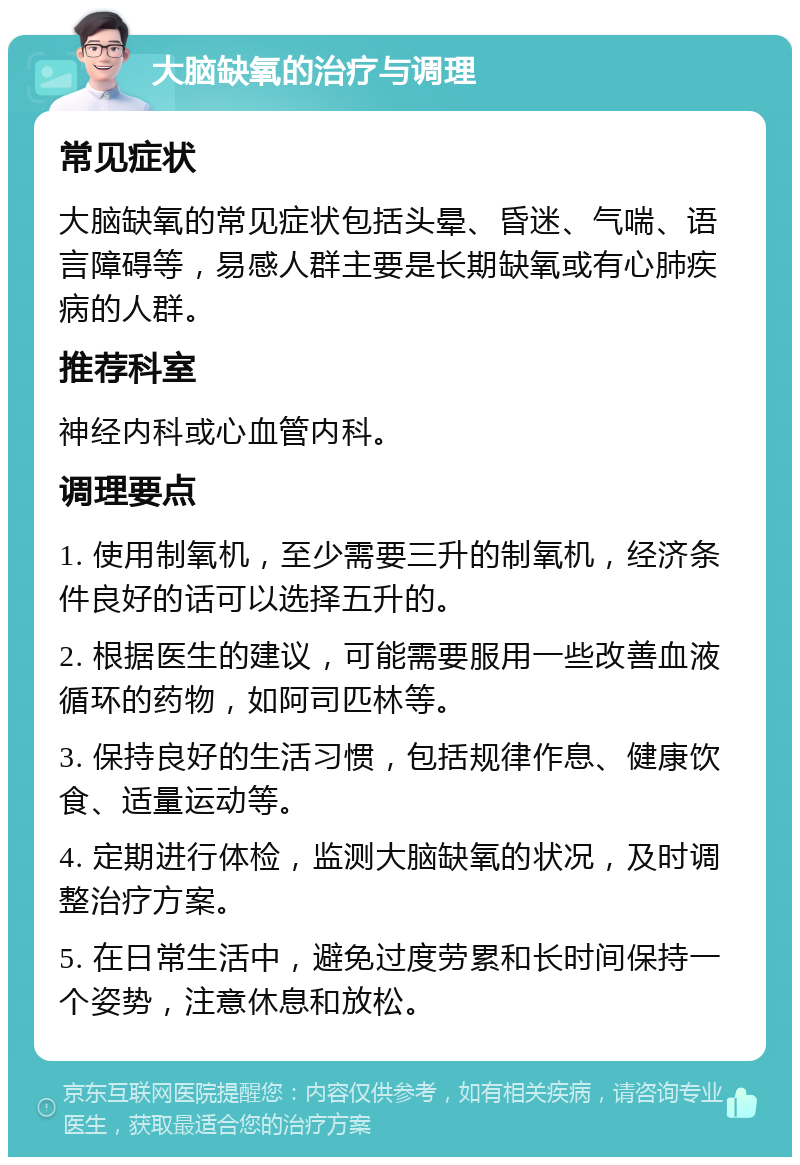 大脑缺氧的治疗与调理 常见症状 大脑缺氧的常见症状包括头晕、昏迷、气喘、语言障碍等，易感人群主要是长期缺氧或有心肺疾病的人群。 推荐科室 神经内科或心血管内科。 调理要点 1. 使用制氧机，至少需要三升的制氧机，经济条件良好的话可以选择五升的。 2. 根据医生的建议，可能需要服用一些改善血液循环的药物，如阿司匹林等。 3. 保持良好的生活习惯，包括规律作息、健康饮食、适量运动等。 4. 定期进行体检，监测大脑缺氧的状况，及时调整治疗方案。 5. 在日常生活中，避免过度劳累和长时间保持一个姿势，注意休息和放松。