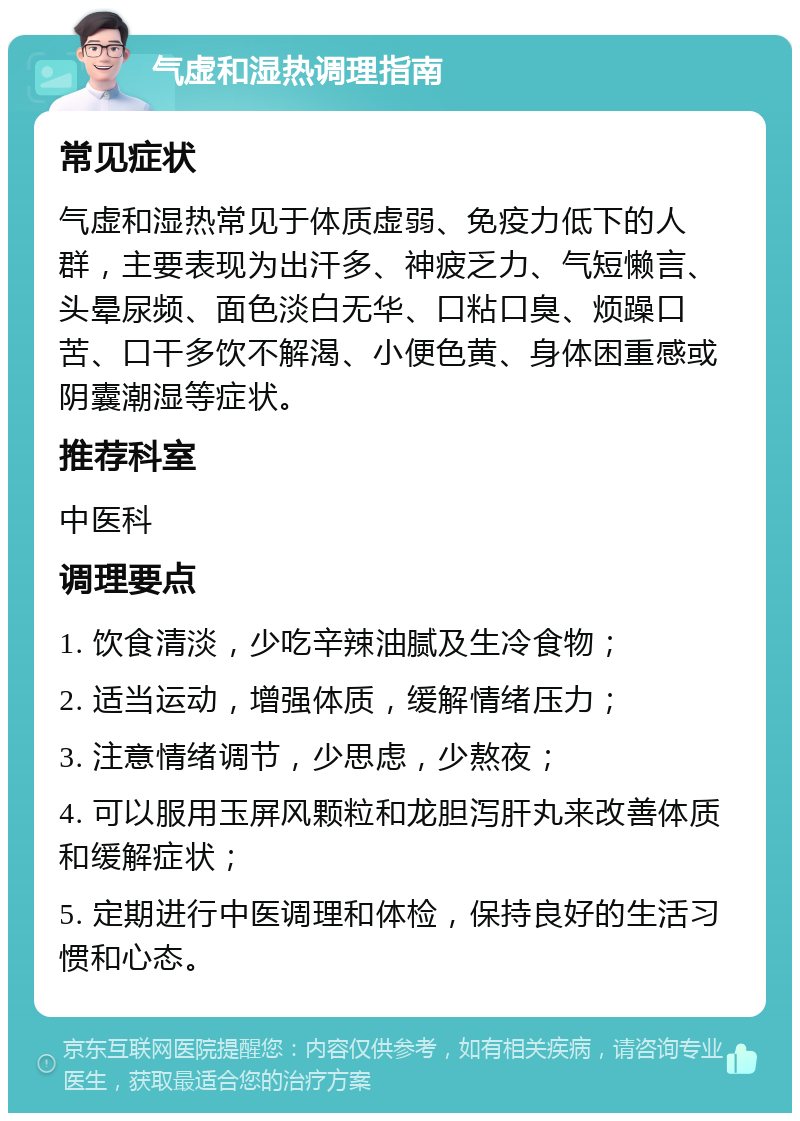 气虚和湿热调理指南 常见症状 气虚和湿热常见于体质虚弱、免疫力低下的人群，主要表现为出汗多、神疲乏力、气短懒言、头晕尿频、面色淡白无华、口粘口臭、烦躁口苦、口干多饮不解渴、小便色黄、身体困重感或阴囊潮湿等症状。 推荐科室 中医科 调理要点 1. 饮食清淡，少吃辛辣油腻及生冷食物； 2. 适当运动，增强体质，缓解情绪压力； 3. 注意情绪调节，少思虑，少熬夜； 4. 可以服用玉屏风颗粒和龙胆泻肝丸来改善体质和缓解症状； 5. 定期进行中医调理和体检，保持良好的生活习惯和心态。