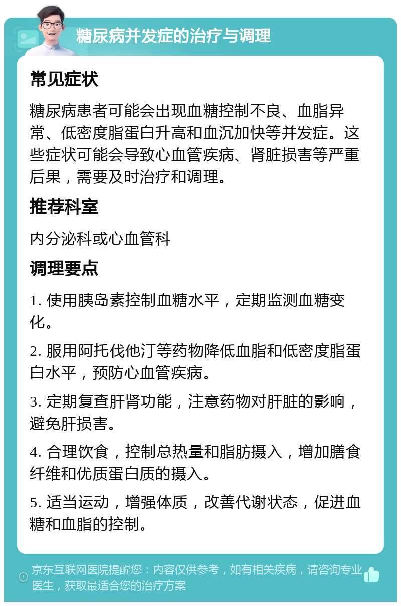 糖尿病并发症的治疗与调理 常见症状 糖尿病患者可能会出现血糖控制不良、血脂异常、低密度脂蛋白升高和血沉加快等并发症。这些症状可能会导致心血管疾病、肾脏损害等严重后果，需要及时治疗和调理。 推荐科室 内分泌科或心血管科 调理要点 1. 使用胰岛素控制血糖水平，定期监测血糖变化。 2. 服用阿托伐他汀等药物降低血脂和低密度脂蛋白水平，预防心血管疾病。 3. 定期复查肝肾功能，注意药物对肝脏的影响，避免肝损害。 4. 合理饮食，控制总热量和脂肪摄入，增加膳食纤维和优质蛋白质的摄入。 5. 适当运动，增强体质，改善代谢状态，促进血糖和血脂的控制。