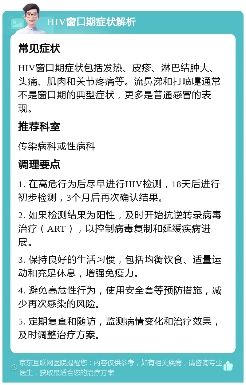 HIV窗口期症状解析 常见症状 HIV窗口期症状包括发热、皮疹、淋巴结肿大、头痛、肌肉和关节疼痛等。流鼻涕和打喷嚏通常不是窗口期的典型症状，更多是普通感冒的表现。 推荐科室 传染病科或性病科 调理要点 1. 在高危行为后尽早进行HIV检测，18天后进行初步检测，3个月后再次确认结果。 2. 如果检测结果为阳性，及时开始抗逆转录病毒治疗（ART），以控制病毒复制和延缓疾病进展。 3. 保持良好的生活习惯，包括均衡饮食、适量运动和充足休息，增强免疫力。 4. 避免高危性行为，使用安全套等预防措施，减少再次感染的风险。 5. 定期复查和随访，监测病情变化和治疗效果，及时调整治疗方案。