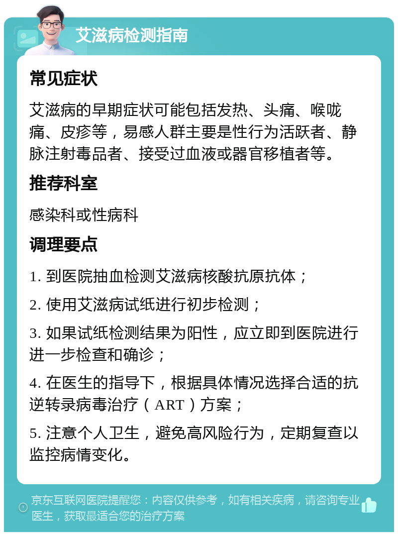 艾滋病检测指南 常见症状 艾滋病的早期症状可能包括发热、头痛、喉咙痛、皮疹等，易感人群主要是性行为活跃者、静脉注射毒品者、接受过血液或器官移植者等。 推荐科室 感染科或性病科 调理要点 1. 到医院抽血检测艾滋病核酸抗原抗体； 2. 使用艾滋病试纸进行初步检测； 3. 如果试纸检测结果为阳性，应立即到医院进行进一步检查和确诊； 4. 在医生的指导下，根据具体情况选择合适的抗逆转录病毒治疗（ART）方案； 5. 注意个人卫生，避免高风险行为，定期复查以监控病情变化。