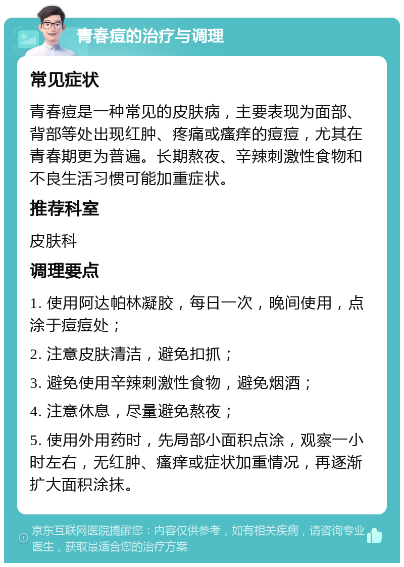 青春痘的治疗与调理 常见症状 青春痘是一种常见的皮肤病，主要表现为面部、背部等处出现红肿、疼痛或瘙痒的痘痘，尤其在青春期更为普遍。长期熬夜、辛辣刺激性食物和不良生活习惯可能加重症状。 推荐科室 皮肤科 调理要点 1. 使用阿达帕林凝胶，每日一次，晚间使用，点涂于痘痘处； 2. 注意皮肤清洁，避免扣抓； 3. 避免使用辛辣刺激性食物，避免烟酒； 4. 注意休息，尽量避免熬夜； 5. 使用外用药时，先局部小面积点涂，观察一小时左右，无红肿、瘙痒或症状加重情况，再逐渐扩大面积涂抹。