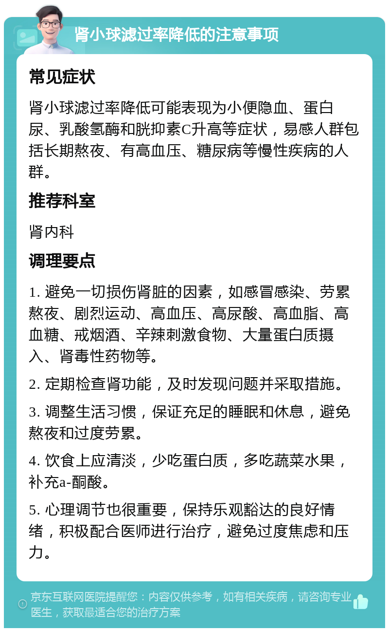 肾小球滤过率降低的注意事项 常见症状 肾小球滤过率降低可能表现为小便隐血、蛋白尿、乳酸氢酶和胱抑素C升高等症状，易感人群包括长期熬夜、有高血压、糖尿病等慢性疾病的人群。 推荐科室 肾内科 调理要点 1. 避免一切损伤肾脏的因素，如感冒感染、劳累熬夜、剧烈运动、高血压、高尿酸、高血脂、高血糖、戒烟酒、辛辣刺激食物、大量蛋白质摄入、肾毒性药物等。 2. 定期检查肾功能，及时发现问题并采取措施。 3. 调整生活习惯，保证充足的睡眠和休息，避免熬夜和过度劳累。 4. 饮食上应清淡，少吃蛋白质，多吃蔬菜水果，补充a-酮酸。 5. 心理调节也很重要，保持乐观豁达的良好情绪，积极配合医师进行治疗，避免过度焦虑和压力。