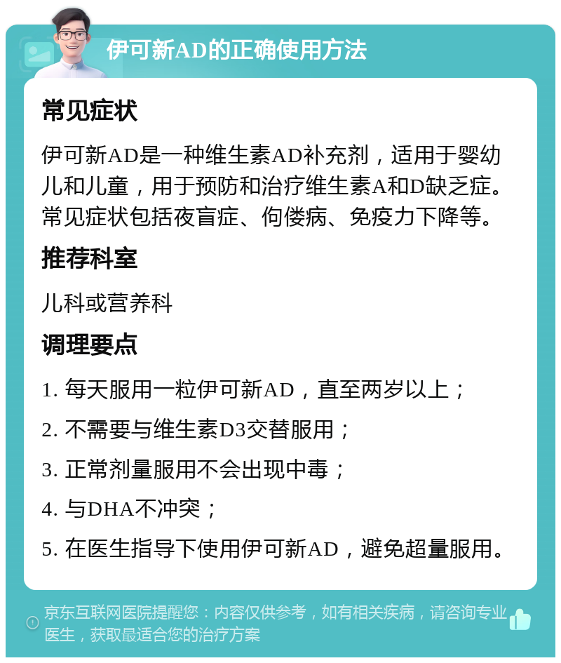 伊可新AD的正确使用方法 常见症状 伊可新AD是一种维生素AD补充剂，适用于婴幼儿和儿童，用于预防和治疗维生素A和D缺乏症。常见症状包括夜盲症、佝偻病、免疫力下降等。 推荐科室 儿科或营养科 调理要点 1. 每天服用一粒伊可新AD，直至两岁以上； 2. 不需要与维生素D3交替服用； 3. 正常剂量服用不会出现中毒； 4. 与DHA不冲突； 5. 在医生指导下使用伊可新AD，避免超量服用。