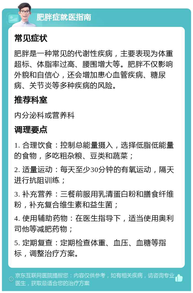 肥胖症就医指南 常见症状 肥胖是一种常见的代谢性疾病，主要表现为体重超标、体脂率过高、腰围增大等。肥胖不仅影响外貌和自信心，还会增加患心血管疾病、糖尿病、关节炎等多种疾病的风险。 推荐科室 内分泌科或营养科 调理要点 1. 合理饮食：控制总能量摄入，选择低脂低能量的食物，多吃粗杂粮、豆类和蔬菜； 2. 适量运动：每天至少30分钟的有氧运动，隔天进行抗阻训练； 3. 补充营养：三餐前服用乳清蛋白粉和膳食纤维粉，补充复合维生素和益生菌； 4. 使用辅助药物：在医生指导下，适当使用奥利司他等减肥药物； 5. 定期复查：定期检查体重、血压、血糖等指标，调整治疗方案。