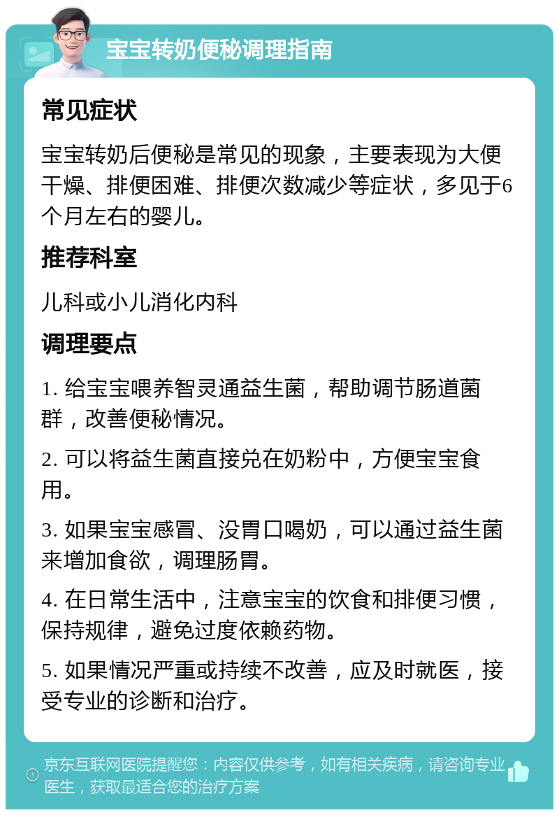 宝宝转奶便秘调理指南 常见症状 宝宝转奶后便秘是常见的现象，主要表现为大便干燥、排便困难、排便次数减少等症状，多见于6个月左右的婴儿。 推荐科室 儿科或小儿消化内科 调理要点 1. 给宝宝喂养智灵通益生菌，帮助调节肠道菌群，改善便秘情况。 2. 可以将益生菌直接兑在奶粉中，方便宝宝食用。 3. 如果宝宝感冒、没胃口喝奶，可以通过益生菌来增加食欲，调理肠胃。 4. 在日常生活中，注意宝宝的饮食和排便习惯，保持规律，避免过度依赖药物。 5. 如果情况严重或持续不改善，应及时就医，接受专业的诊断和治疗。