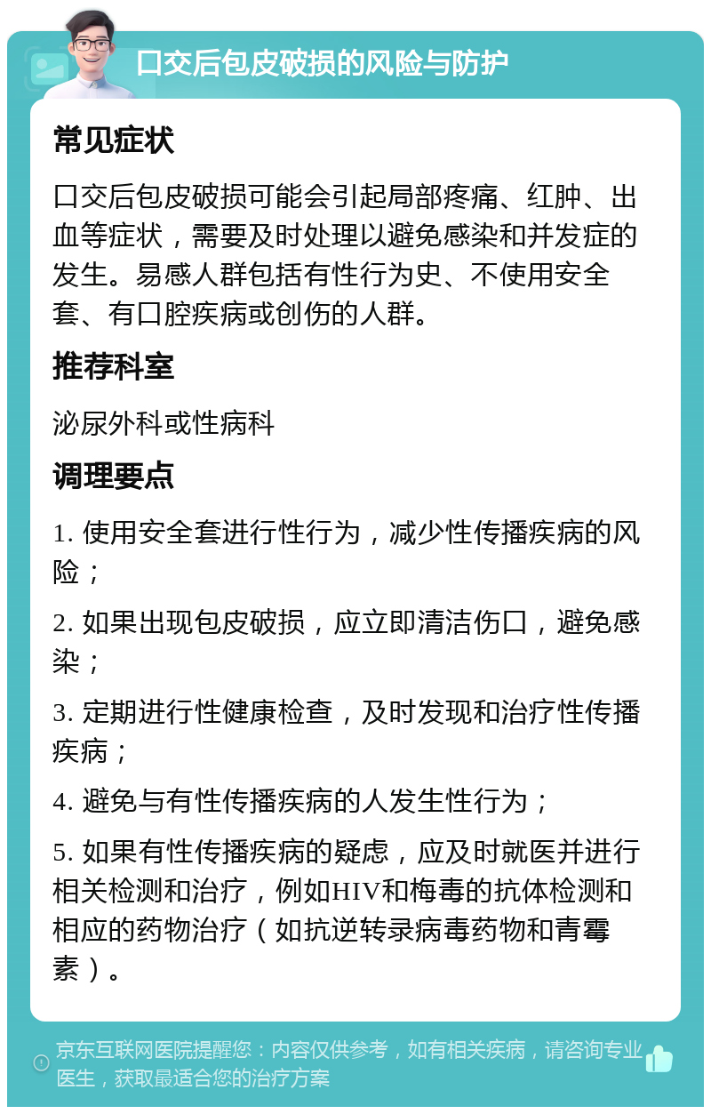 口交后包皮破损的风险与防护 常见症状 口交后包皮破损可能会引起局部疼痛、红肿、出血等症状，需要及时处理以避免感染和并发症的发生。易感人群包括有性行为史、不使用安全套、有口腔疾病或创伤的人群。 推荐科室 泌尿外科或性病科 调理要点 1. 使用安全套进行性行为，减少性传播疾病的风险； 2. 如果出现包皮破损，应立即清洁伤口，避免感染； 3. 定期进行性健康检查，及时发现和治疗性传播疾病； 4. 避免与有性传播疾病的人发生性行为； 5. 如果有性传播疾病的疑虑，应及时就医并进行相关检测和治疗，例如HIV和梅毒的抗体检测和相应的药物治疗（如抗逆转录病毒药物和青霉素）。