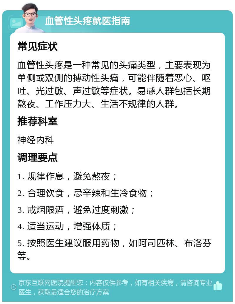 血管性头疼就医指南 常见症状 血管性头疼是一种常见的头痛类型，主要表现为单侧或双侧的搏动性头痛，可能伴随着恶心、呕吐、光过敏、声过敏等症状。易感人群包括长期熬夜、工作压力大、生活不规律的人群。 推荐科室 神经内科 调理要点 1. 规律作息，避免熬夜； 2. 合理饮食，忌辛辣和生冷食物； 3. 戒烟限酒，避免过度刺激； 4. 适当运动，增强体质； 5. 按照医生建议服用药物，如阿司匹林、布洛芬等。