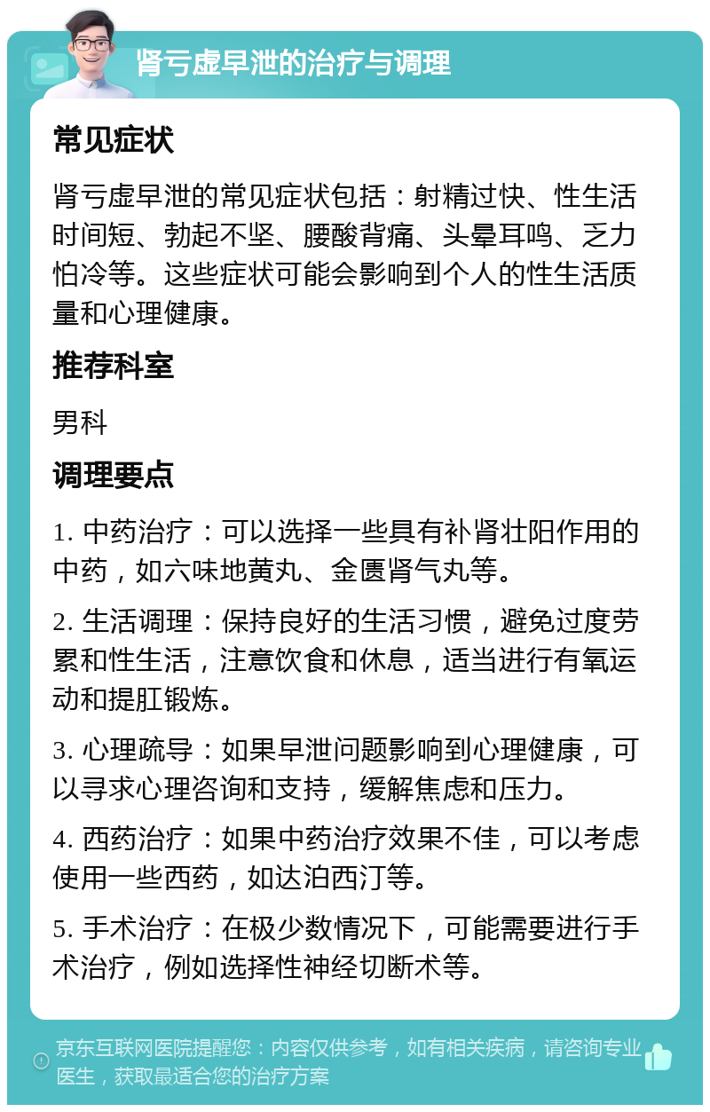 肾亏虚早泄的治疗与调理 常见症状 肾亏虚早泄的常见症状包括：射精过快、性生活时间短、勃起不坚、腰酸背痛、头晕耳鸣、乏力怕冷等。这些症状可能会影响到个人的性生活质量和心理健康。 推荐科室 男科 调理要点 1. 中药治疗：可以选择一些具有补肾壮阳作用的中药，如六味地黄丸、金匮肾气丸等。 2. 生活调理：保持良好的生活习惯，避免过度劳累和性生活，注意饮食和休息，适当进行有氧运动和提肛锻炼。 3. 心理疏导：如果早泄问题影响到心理健康，可以寻求心理咨询和支持，缓解焦虑和压力。 4. 西药治疗：如果中药治疗效果不佳，可以考虑使用一些西药，如达泊西汀等。 5. 手术治疗：在极少数情况下，可能需要进行手术治疗，例如选择性神经切断术等。