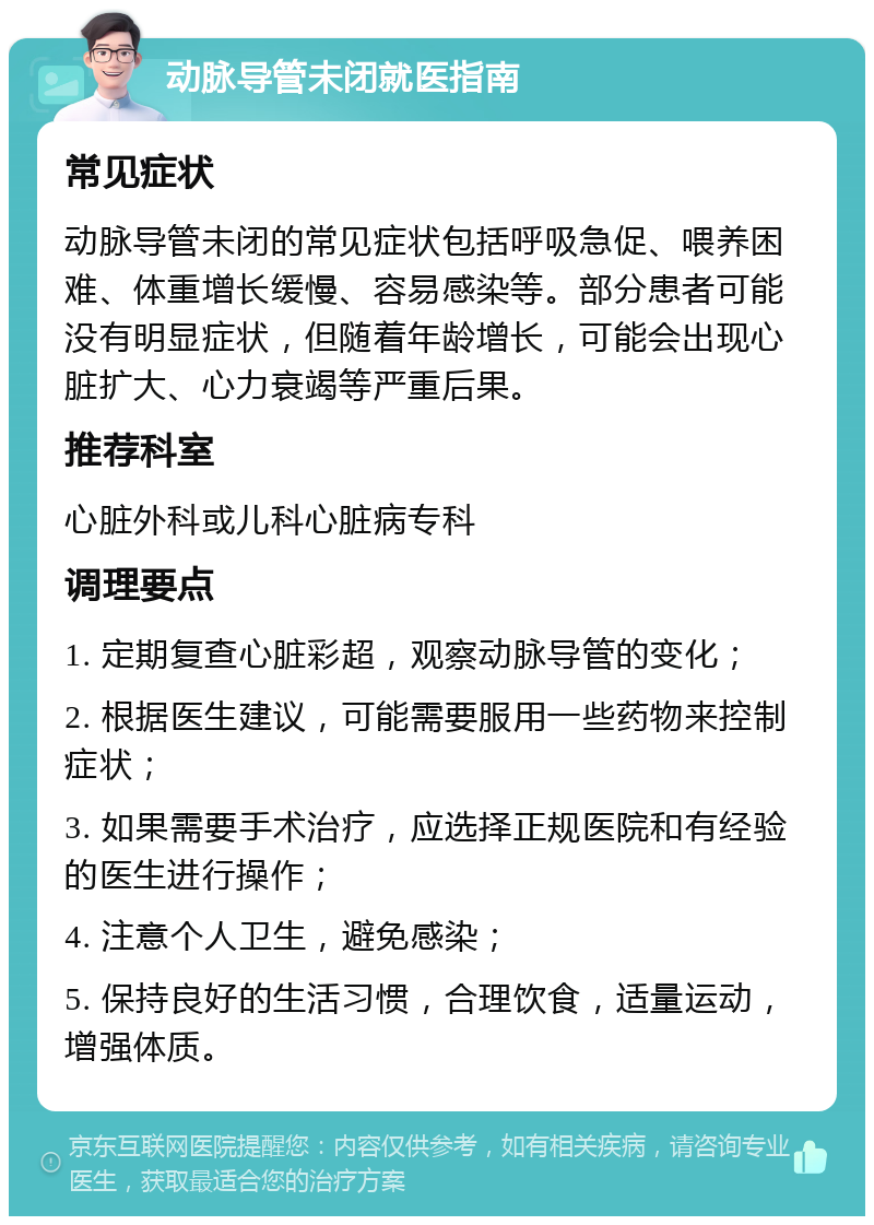 动脉导管未闭就医指南 常见症状 动脉导管未闭的常见症状包括呼吸急促、喂养困难、体重增长缓慢、容易感染等。部分患者可能没有明显症状，但随着年龄增长，可能会出现心脏扩大、心力衰竭等严重后果。 推荐科室 心脏外科或儿科心脏病专科 调理要点 1. 定期复查心脏彩超，观察动脉导管的变化； 2. 根据医生建议，可能需要服用一些药物来控制症状； 3. 如果需要手术治疗，应选择正规医院和有经验的医生进行操作； 4. 注意个人卫生，避免感染； 5. 保持良好的生活习惯，合理饮食，适量运动，增强体质。