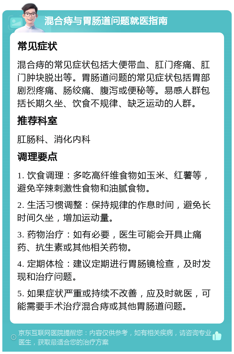 混合痔与胃肠道问题就医指南 常见症状 混合痔的常见症状包括大便带血、肛门疼痛、肛门肿块脱出等。胃肠道问题的常见症状包括胃部剧烈疼痛、肠绞痛、腹泻或便秘等。易感人群包括长期久坐、饮食不规律、缺乏运动的人群。 推荐科室 肛肠科、消化内科 调理要点 1. 饮食调理：多吃高纤维食物如玉米、红薯等，避免辛辣刺激性食物和油腻食物。 2. 生活习惯调整：保持规律的作息时间，避免长时间久坐，增加运动量。 3. 药物治疗：如有必要，医生可能会开具止痛药、抗生素或其他相关药物。 4. 定期体检：建议定期进行胃肠镜检查，及时发现和治疗问题。 5. 如果症状严重或持续不改善，应及时就医，可能需要手术治疗混合痔或其他胃肠道问题。