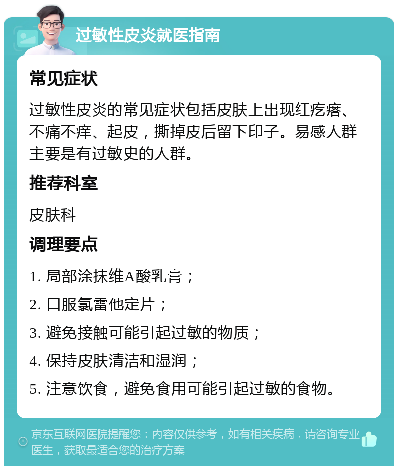 过敏性皮炎就医指南 常见症状 过敏性皮炎的常见症状包括皮肤上出现红疙瘩、不痛不痒、起皮，撕掉皮后留下印子。易感人群主要是有过敏史的人群。 推荐科室 皮肤科 调理要点 1. 局部涂抹维A酸乳膏； 2. 口服氯雷他定片； 3. 避免接触可能引起过敏的物质； 4. 保持皮肤清洁和湿润； 5. 注意饮食，避免食用可能引起过敏的食物。