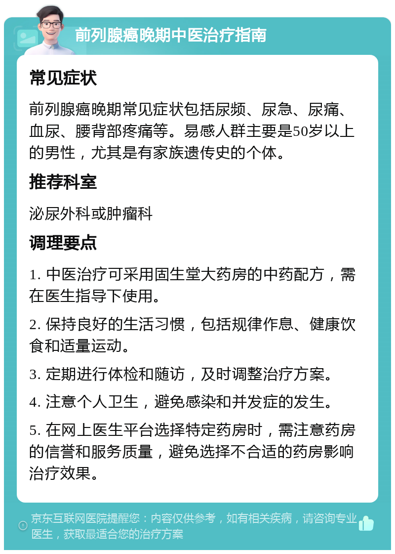 前列腺癌晚期中医治疗指南 常见症状 前列腺癌晚期常见症状包括尿频、尿急、尿痛、血尿、腰背部疼痛等。易感人群主要是50岁以上的男性，尤其是有家族遗传史的个体。 推荐科室 泌尿外科或肿瘤科 调理要点 1. 中医治疗可采用固生堂大药房的中药配方，需在医生指导下使用。 2. 保持良好的生活习惯，包括规律作息、健康饮食和适量运动。 3. 定期进行体检和随访，及时调整治疗方案。 4. 注意个人卫生，避免感染和并发症的发生。 5. 在网上医生平台选择特定药房时，需注意药房的信誉和服务质量，避免选择不合适的药房影响治疗效果。