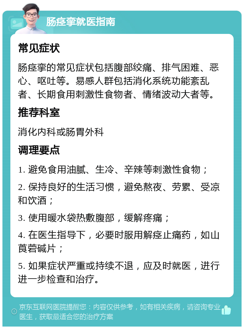 肠痉挛就医指南 常见症状 肠痉挛的常见症状包括腹部绞痛、排气困难、恶心、呕吐等。易感人群包括消化系统功能紊乱者、长期食用刺激性食物者、情绪波动大者等。 推荐科室 消化内科或肠胃外科 调理要点 1. 避免食用油腻、生冷、辛辣等刺激性食物； 2. 保持良好的生活习惯，避免熬夜、劳累、受凉和饮酒； 3. 使用暖水袋热敷腹部，缓解疼痛； 4. 在医生指导下，必要时服用解痉止痛药，如山莨菪碱片； 5. 如果症状严重或持续不退，应及时就医，进行进一步检查和治疗。