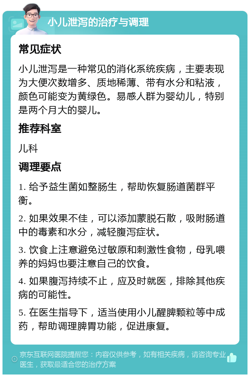 小儿泄泻的治疗与调理 常见症状 小儿泄泻是一种常见的消化系统疾病，主要表现为大便次数增多、质地稀薄、带有水分和粘液，颜色可能变为黄绿色。易感人群为婴幼儿，特别是两个月大的婴儿。 推荐科室 儿科 调理要点 1. 给予益生菌如整肠生，帮助恢复肠道菌群平衡。 2. 如果效果不佳，可以添加蒙脱石散，吸附肠道中的毒素和水分，减轻腹泻症状。 3. 饮食上注意避免过敏原和刺激性食物，母乳喂养的妈妈也要注意自己的饮食。 4. 如果腹泻持续不止，应及时就医，排除其他疾病的可能性。 5. 在医生指导下，适当使用小儿醒脾颗粒等中成药，帮助调理脾胃功能，促进康复。