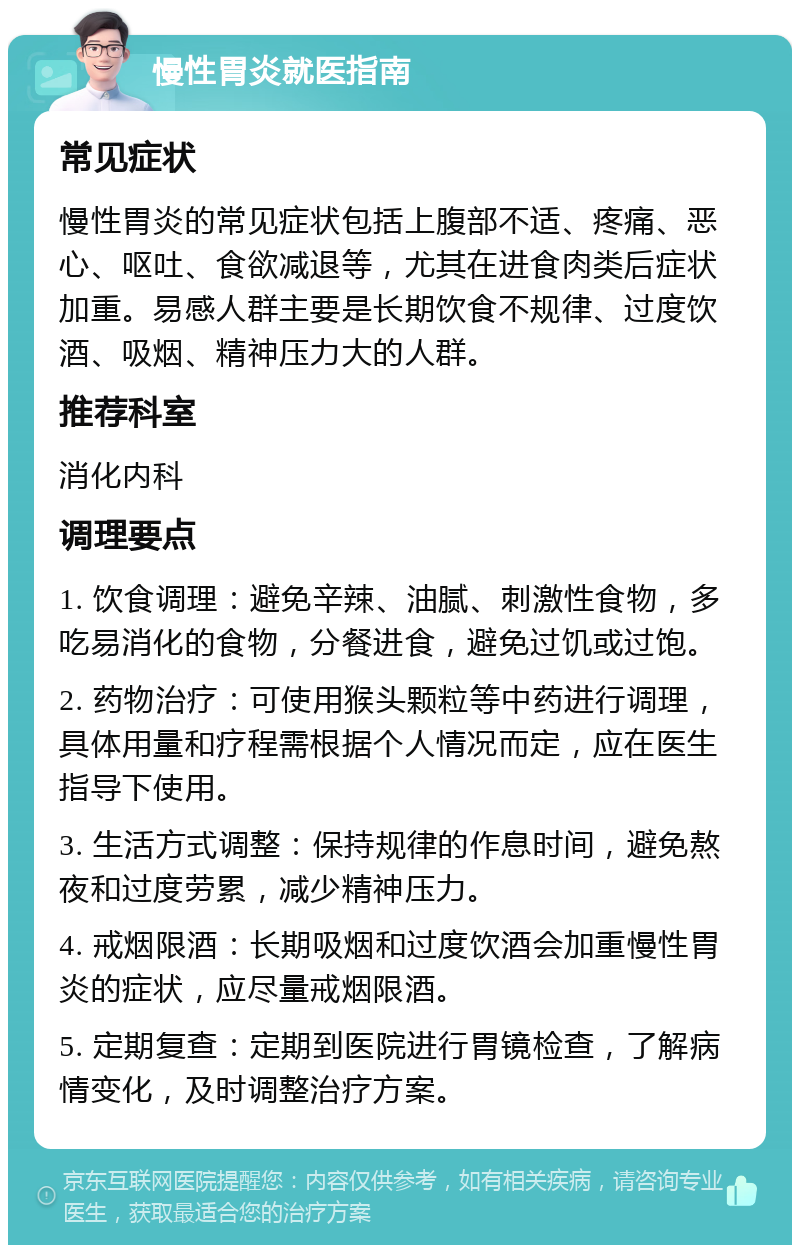 慢性胃炎就医指南 常见症状 慢性胃炎的常见症状包括上腹部不适、疼痛、恶心、呕吐、食欲减退等，尤其在进食肉类后症状加重。易感人群主要是长期饮食不规律、过度饮酒、吸烟、精神压力大的人群。 推荐科室 消化内科 调理要点 1. 饮食调理：避免辛辣、油腻、刺激性食物，多吃易消化的食物，分餐进食，避免过饥或过饱。 2. 药物治疗：可使用猴头颗粒等中药进行调理，具体用量和疗程需根据个人情况而定，应在医生指导下使用。 3. 生活方式调整：保持规律的作息时间，避免熬夜和过度劳累，减少精神压力。 4. 戒烟限酒：长期吸烟和过度饮酒会加重慢性胃炎的症状，应尽量戒烟限酒。 5. 定期复查：定期到医院进行胃镜检查，了解病情变化，及时调整治疗方案。