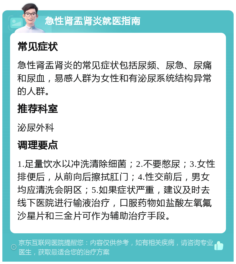 急性肾盂肾炎就医指南 常见症状 急性肾盂肾炎的常见症状包括尿频、尿急、尿痛和尿血，易感人群为女性和有泌尿系统结构异常的人群。 推荐科室 泌尿外科 调理要点 1.足量饮水以冲洗清除细菌；2.不要憋尿；3.女性排便后，从前向后擦拭肛门；4.性交前后，男女均应清洗会阴区；5.如果症状严重，建议及时去线下医院进行输液治疗，口服药物如盐酸左氧氟沙星片和三金片可作为辅助治疗手段。