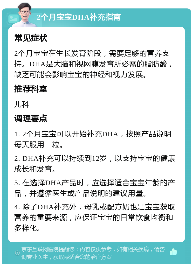 2个月宝宝DHA补充指南 常见症状 2个月宝宝在生长发育阶段，需要足够的营养支持。DHA是大脑和视网膜发育所必需的脂肪酸，缺乏可能会影响宝宝的神经和视力发展。 推荐科室 儿科 调理要点 1. 2个月宝宝可以开始补充DHA，按照产品说明每天服用一粒。 2. DHA补充可以持续到12岁，以支持宝宝的健康成长和发育。 3. 在选择DHA产品时，应选择适合宝宝年龄的产品，并遵循医生或产品说明的建议用量。 4. 除了DHA补充外，母乳或配方奶也是宝宝获取营养的重要来源，应保证宝宝的日常饮食均衡和多样化。