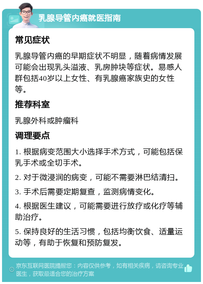 乳腺导管内癌就医指南 常见症状 乳腺导管内癌的早期症状不明显，随着病情发展可能会出现乳头溢液、乳房肿块等症状。易感人群包括40岁以上女性、有乳腺癌家族史的女性等。 推荐科室 乳腺外科或肿瘤科 调理要点 1. 根据病变范围大小选择手术方式，可能包括保乳手术或全切手术。 2. 对于微浸润的病变，可能不需要淋巴结清扫。 3. 手术后需要定期复查，监测病情变化。 4. 根据医生建议，可能需要进行放疗或化疗等辅助治疗。 5. 保持良好的生活习惯，包括均衡饮食、适量运动等，有助于恢复和预防复发。