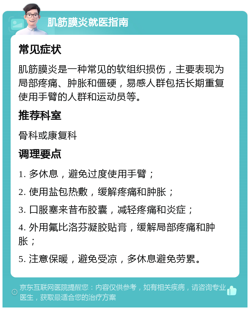 肌筋膜炎就医指南 常见症状 肌筋膜炎是一种常见的软组织损伤，主要表现为局部疼痛、肿胀和僵硬，易感人群包括长期重复使用手臂的人群和运动员等。 推荐科室 骨科或康复科 调理要点 1. 多休息，避免过度使用手臂； 2. 使用盐包热敷，缓解疼痛和肿胀； 3. 口服塞来昔布胶囊，减轻疼痛和炎症； 4. 外用氟比洛芬凝胶贴膏，缓解局部疼痛和肿胀； 5. 注意保暖，避免受凉，多休息避免劳累。