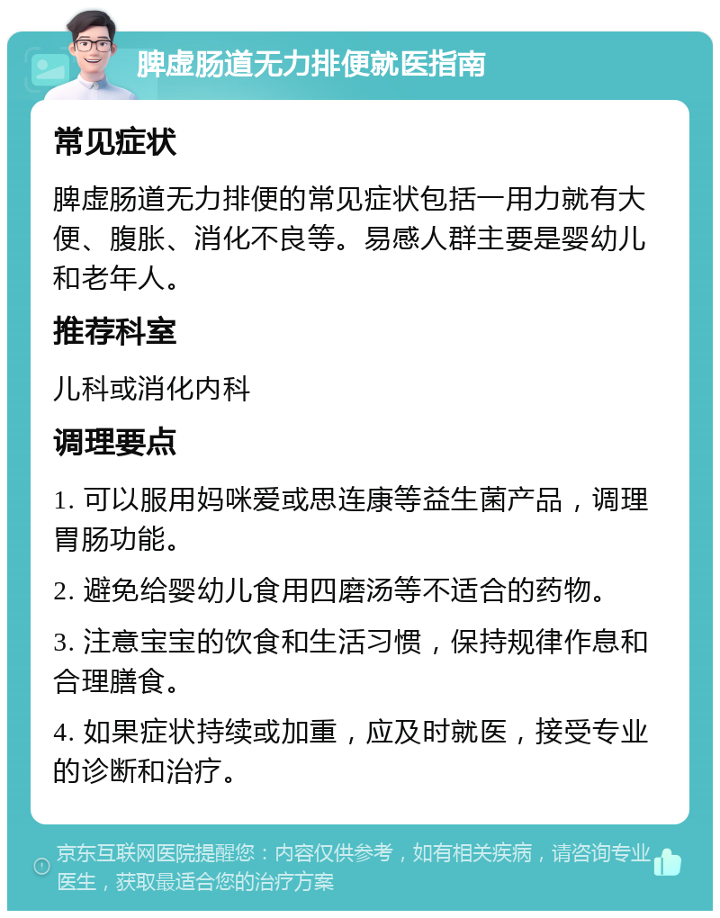 脾虚肠道无力排便就医指南 常见症状 脾虚肠道无力排便的常见症状包括一用力就有大便、腹胀、消化不良等。易感人群主要是婴幼儿和老年人。 推荐科室 儿科或消化内科 调理要点 1. 可以服用妈咪爱或思连康等益生菌产品，调理胃肠功能。 2. 避免给婴幼儿食用四磨汤等不适合的药物。 3. 注意宝宝的饮食和生活习惯，保持规律作息和合理膳食。 4. 如果症状持续或加重，应及时就医，接受专业的诊断和治疗。