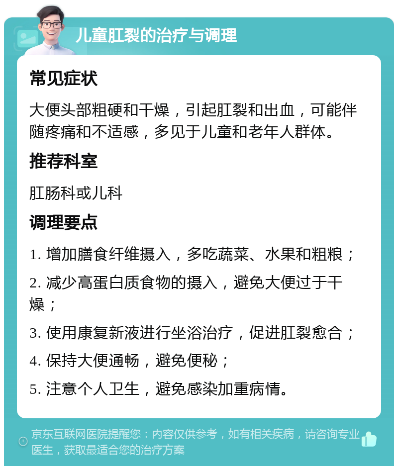 儿童肛裂的治疗与调理 常见症状 大便头部粗硬和干燥，引起肛裂和出血，可能伴随疼痛和不适感，多见于儿童和老年人群体。 推荐科室 肛肠科或儿科 调理要点 1. 增加膳食纤维摄入，多吃蔬菜、水果和粗粮； 2. 减少高蛋白质食物的摄入，避免大便过于干燥； 3. 使用康复新液进行坐浴治疗，促进肛裂愈合； 4. 保持大便通畅，避免便秘； 5. 注意个人卫生，避免感染加重病情。