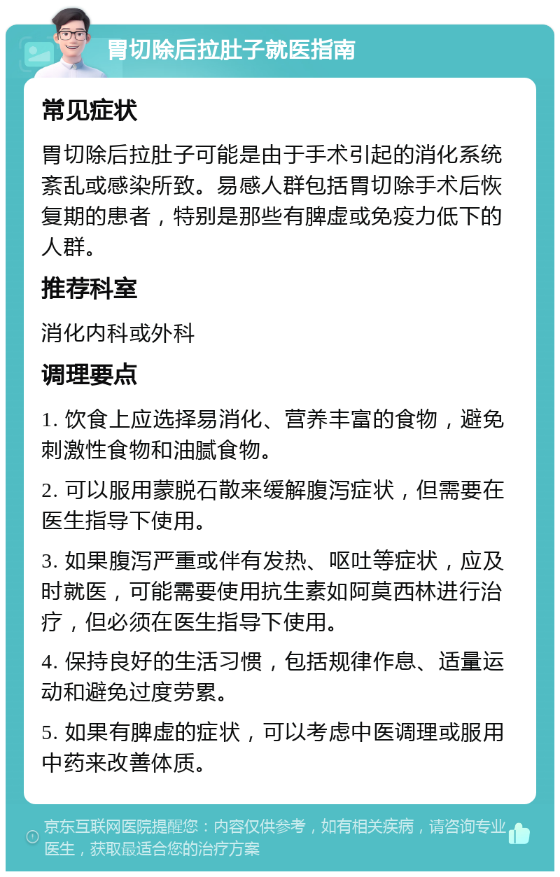 胃切除后拉肚子就医指南 常见症状 胃切除后拉肚子可能是由于手术引起的消化系统紊乱或感染所致。易感人群包括胃切除手术后恢复期的患者，特别是那些有脾虚或免疫力低下的人群。 推荐科室 消化内科或外科 调理要点 1. 饮食上应选择易消化、营养丰富的食物，避免刺激性食物和油腻食物。 2. 可以服用蒙脱石散来缓解腹泻症状，但需要在医生指导下使用。 3. 如果腹泻严重或伴有发热、呕吐等症状，应及时就医，可能需要使用抗生素如阿莫西林进行治疗，但必须在医生指导下使用。 4. 保持良好的生活习惯，包括规律作息、适量运动和避免过度劳累。 5. 如果有脾虚的症状，可以考虑中医调理或服用中药来改善体质。