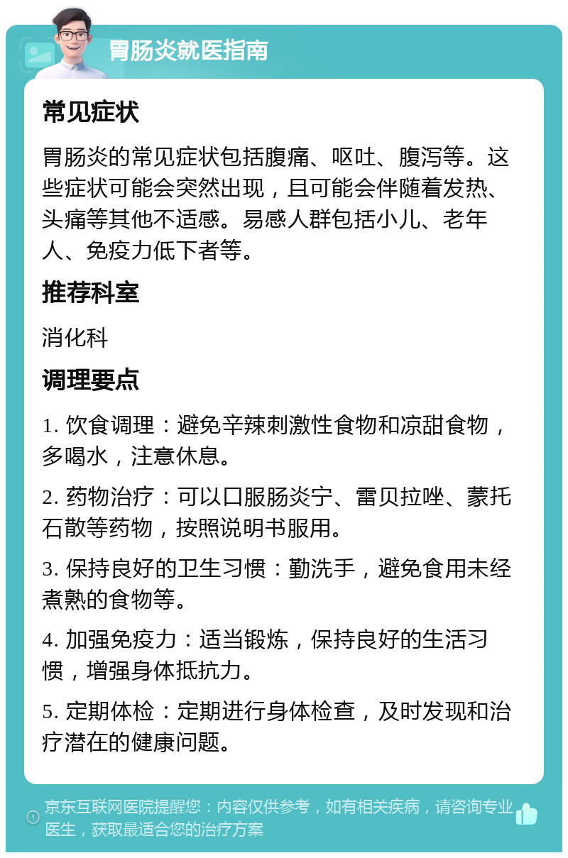 胃肠炎就医指南 常见症状 胃肠炎的常见症状包括腹痛、呕吐、腹泻等。这些症状可能会突然出现，且可能会伴随着发热、头痛等其他不适感。易感人群包括小儿、老年人、免疫力低下者等。 推荐科室 消化科 调理要点 1. 饮食调理：避免辛辣刺激性食物和凉甜食物，多喝水，注意休息。 2. 药物治疗：可以口服肠炎宁、雷贝拉唑、蒙托石散等药物，按照说明书服用。 3. 保持良好的卫生习惯：勤洗手，避免食用未经煮熟的食物等。 4. 加强免疫力：适当锻炼，保持良好的生活习惯，增强身体抵抗力。 5. 定期体检：定期进行身体检查，及时发现和治疗潜在的健康问题。