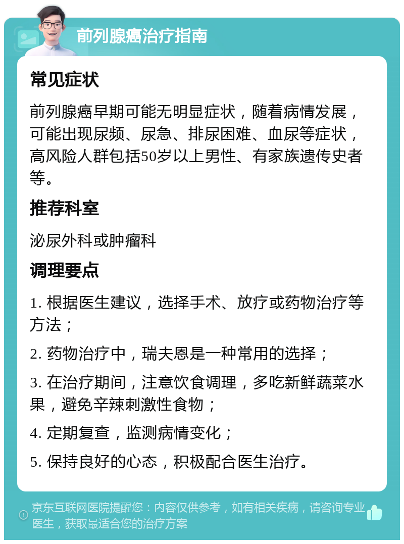 前列腺癌治疗指南 常见症状 前列腺癌早期可能无明显症状，随着病情发展，可能出现尿频、尿急、排尿困难、血尿等症状，高风险人群包括50岁以上男性、有家族遗传史者等。 推荐科室 泌尿外科或肿瘤科 调理要点 1. 根据医生建议，选择手术、放疗或药物治疗等方法； 2. 药物治疗中，瑞夫恩是一种常用的选择； 3. 在治疗期间，注意饮食调理，多吃新鲜蔬菜水果，避免辛辣刺激性食物； 4. 定期复查，监测病情变化； 5. 保持良好的心态，积极配合医生治疗。