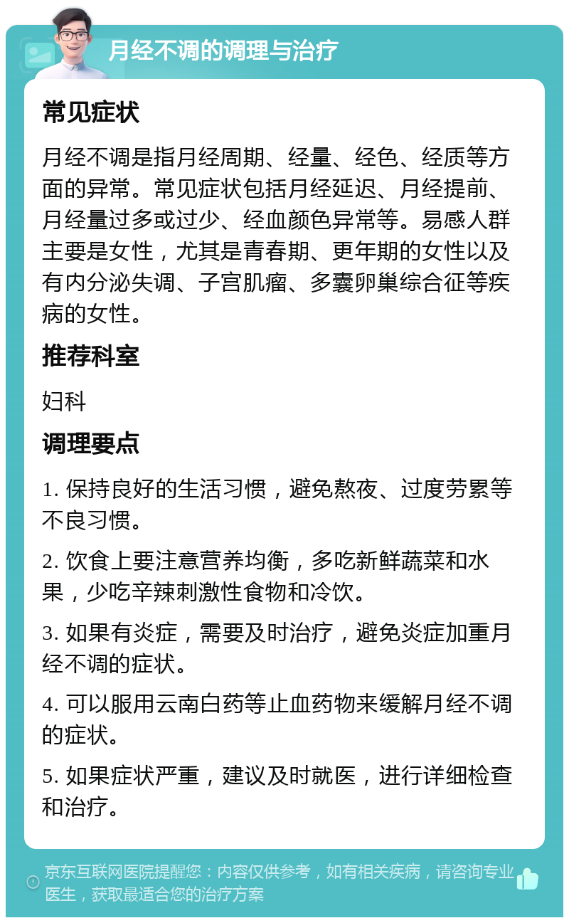 月经不调的调理与治疗 常见症状 月经不调是指月经周期、经量、经色、经质等方面的异常。常见症状包括月经延迟、月经提前、月经量过多或过少、经血颜色异常等。易感人群主要是女性，尤其是青春期、更年期的女性以及有内分泌失调、子宫肌瘤、多囊卵巢综合征等疾病的女性。 推荐科室 妇科 调理要点 1. 保持良好的生活习惯，避免熬夜、过度劳累等不良习惯。 2. 饮食上要注意营养均衡，多吃新鲜蔬菜和水果，少吃辛辣刺激性食物和冷饮。 3. 如果有炎症，需要及时治疗，避免炎症加重月经不调的症状。 4. 可以服用云南白药等止血药物来缓解月经不调的症状。 5. 如果症状严重，建议及时就医，进行详细检查和治疗。