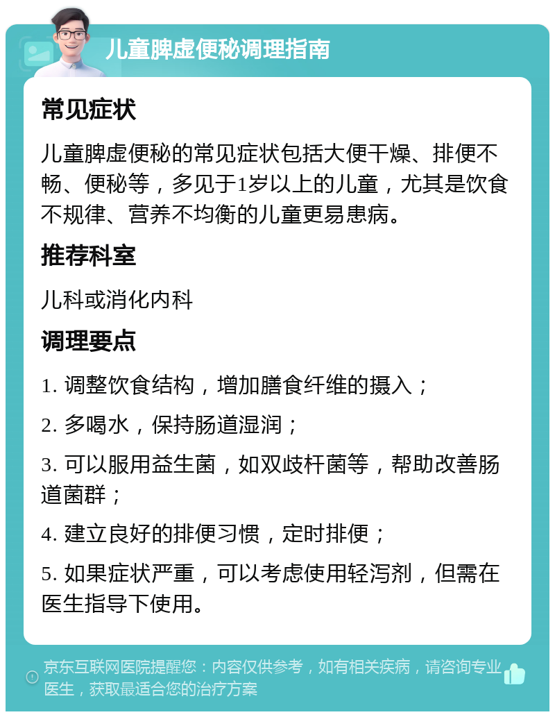 儿童脾虚便秘调理指南 常见症状 儿童脾虚便秘的常见症状包括大便干燥、排便不畅、便秘等，多见于1岁以上的儿童，尤其是饮食不规律、营养不均衡的儿童更易患病。 推荐科室 儿科或消化内科 调理要点 1. 调整饮食结构，增加膳食纤维的摄入； 2. 多喝水，保持肠道湿润； 3. 可以服用益生菌，如双歧杆菌等，帮助改善肠道菌群； 4. 建立良好的排便习惯，定时排便； 5. 如果症状严重，可以考虑使用轻泻剂，但需在医生指导下使用。