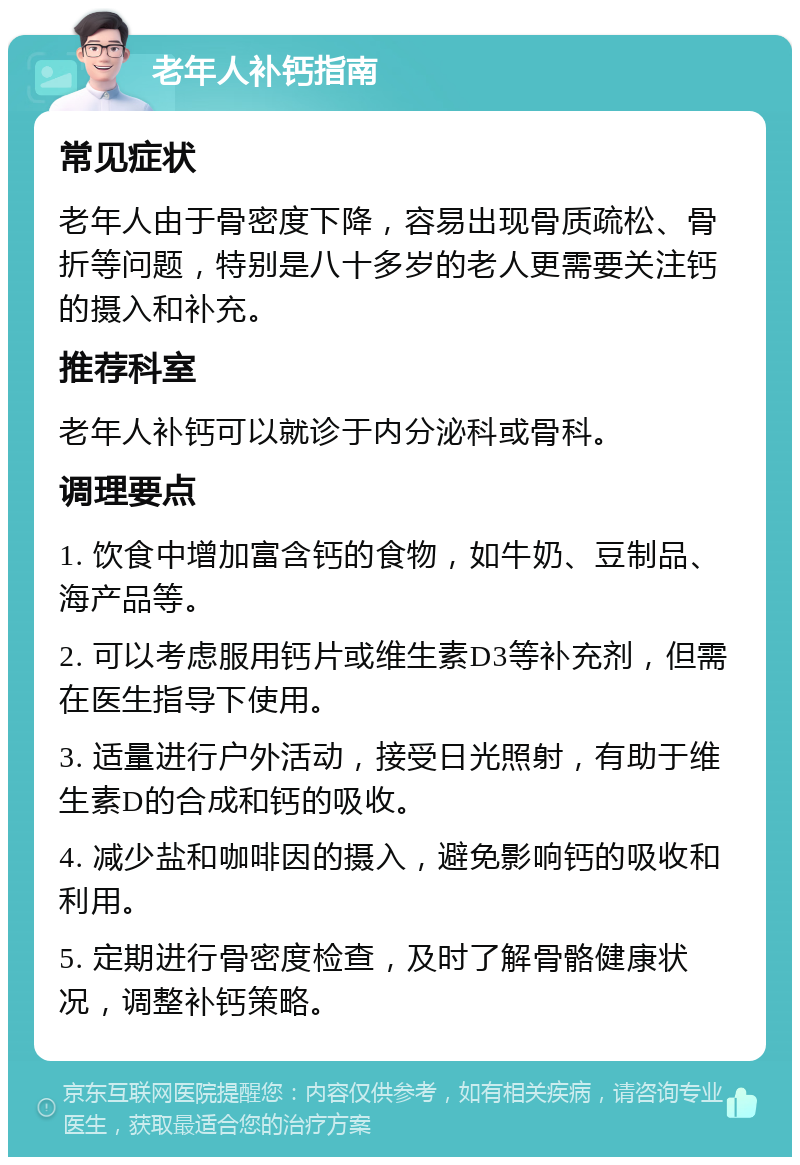 老年人补钙指南 常见症状 老年人由于骨密度下降，容易出现骨质疏松、骨折等问题，特别是八十多岁的老人更需要关注钙的摄入和补充。 推荐科室 老年人补钙可以就诊于内分泌科或骨科。 调理要点 1. 饮食中增加富含钙的食物，如牛奶、豆制品、海产品等。 2. 可以考虑服用钙片或维生素D3等补充剂，但需在医生指导下使用。 3. 适量进行户外活动，接受日光照射，有助于维生素D的合成和钙的吸收。 4. 减少盐和咖啡因的摄入，避免影响钙的吸收和利用。 5. 定期进行骨密度检查，及时了解骨骼健康状况，调整补钙策略。