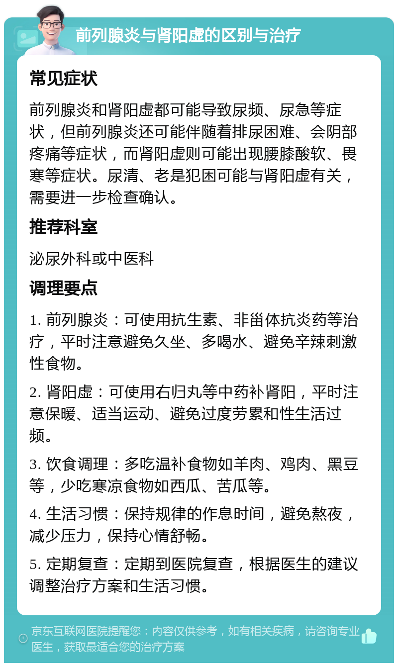 前列腺炎与肾阳虚的区别与治疗 常见症状 前列腺炎和肾阳虚都可能导致尿频、尿急等症状，但前列腺炎还可能伴随着排尿困难、会阴部疼痛等症状，而肾阳虚则可能出现腰膝酸软、畏寒等症状。尿清、老是犯困可能与肾阳虚有关，需要进一步检查确认。 推荐科室 泌尿外科或中医科 调理要点 1. 前列腺炎：可使用抗生素、非甾体抗炎药等治疗，平时注意避免久坐、多喝水、避免辛辣刺激性食物。 2. 肾阳虚：可使用右归丸等中药补肾阳，平时注意保暖、适当运动、避免过度劳累和性生活过频。 3. 饮食调理：多吃温补食物如羊肉、鸡肉、黑豆等，少吃寒凉食物如西瓜、苦瓜等。 4. 生活习惯：保持规律的作息时间，避免熬夜，减少压力，保持心情舒畅。 5. 定期复查：定期到医院复查，根据医生的建议调整治疗方案和生活习惯。