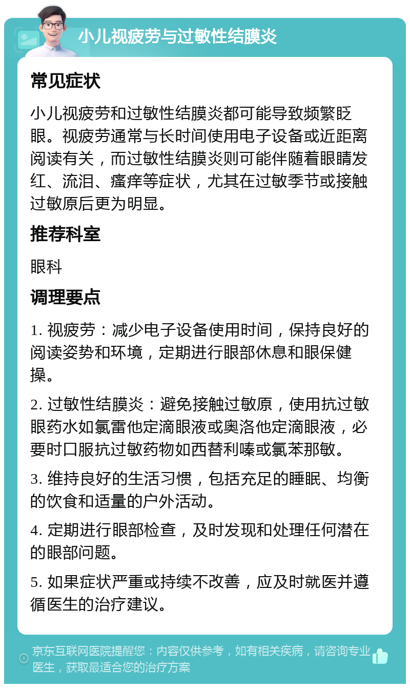 小儿视疲劳与过敏性结膜炎 常见症状 小儿视疲劳和过敏性结膜炎都可能导致频繁眨眼。视疲劳通常与长时间使用电子设备或近距离阅读有关，而过敏性结膜炎则可能伴随着眼睛发红、流泪、瘙痒等症状，尤其在过敏季节或接触过敏原后更为明显。 推荐科室 眼科 调理要点 1. 视疲劳：减少电子设备使用时间，保持良好的阅读姿势和环境，定期进行眼部休息和眼保健操。 2. 过敏性结膜炎：避免接触过敏原，使用抗过敏眼药水如氯雷他定滴眼液或奥洛他定滴眼液，必要时口服抗过敏药物如西替利嗪或氯苯那敏。 3. 维持良好的生活习惯，包括充足的睡眠、均衡的饮食和适量的户外活动。 4. 定期进行眼部检查，及时发现和处理任何潜在的眼部问题。 5. 如果症状严重或持续不改善，应及时就医并遵循医生的治疗建议。