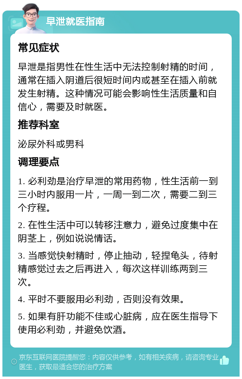 早泄就医指南 常见症状 早泄是指男性在性生活中无法控制射精的时间，通常在插入阴道后很短时间内或甚至在插入前就发生射精。这种情况可能会影响性生活质量和自信心，需要及时就医。 推荐科室 泌尿外科或男科 调理要点 1. 必利劲是治疗早泄的常用药物，性生活前一到三小时内服用一片，一周一到二次，需要二到三个疗程。 2. 在性生活中可以转移注意力，避免过度集中在阴茎上，例如说说情话。 3. 当感觉快射精时，停止抽动，轻捏龟头，待射精感觉过去之后再进入，每次这样训练两到三次。 4. 平时不要服用必利劲，否则没有效果。 5. 如果有肝功能不佳或心脏病，应在医生指导下使用必利劲，并避免饮酒。