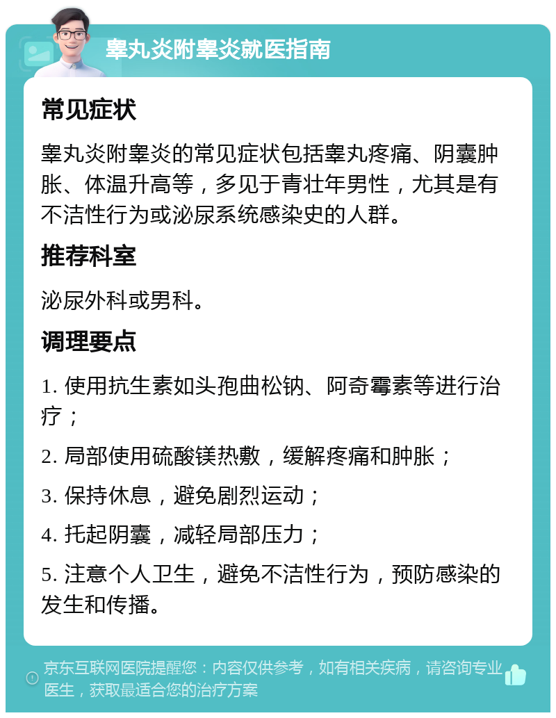 睾丸炎附睾炎就医指南 常见症状 睾丸炎附睾炎的常见症状包括睾丸疼痛、阴囊肿胀、体温升高等，多见于青壮年男性，尤其是有不洁性行为或泌尿系统感染史的人群。 推荐科室 泌尿外科或男科。 调理要点 1. 使用抗生素如头孢曲松钠、阿奇霉素等进行治疗； 2. 局部使用硫酸镁热敷，缓解疼痛和肿胀； 3. 保持休息，避免剧烈运动； 4. 托起阴囊，减轻局部压力； 5. 注意个人卫生，避免不洁性行为，预防感染的发生和传播。