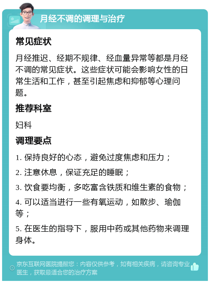 月经不调的调理与治疗 常见症状 月经推迟、经期不规律、经血量异常等都是月经不调的常见症状。这些症状可能会影响女性的日常生活和工作，甚至引起焦虑和抑郁等心理问题。 推荐科室 妇科 调理要点 1. 保持良好的心态，避免过度焦虑和压力； 2. 注意休息，保证充足的睡眠； 3. 饮食要均衡，多吃富含铁质和维生素的食物； 4. 可以适当进行一些有氧运动，如散步、瑜伽等； 5. 在医生的指导下，服用中药或其他药物来调理身体。