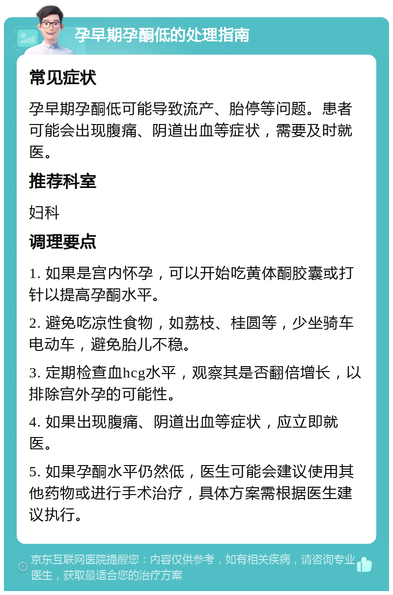 孕早期孕酮低的处理指南 常见症状 孕早期孕酮低可能导致流产、胎停等问题。患者可能会出现腹痛、阴道出血等症状，需要及时就医。 推荐科室 妇科 调理要点 1. 如果是宫内怀孕，可以开始吃黄体酮胶囊或打针以提高孕酮水平。 2. 避免吃凉性食物，如荔枝、桂圆等，少坐骑车电动车，避免胎儿不稳。 3. 定期检查血hcg水平，观察其是否翻倍增长，以排除宫外孕的可能性。 4. 如果出现腹痛、阴道出血等症状，应立即就医。 5. 如果孕酮水平仍然低，医生可能会建议使用其他药物或进行手术治疗，具体方案需根据医生建议执行。