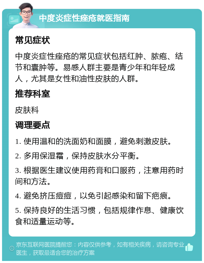 中度炎症性痤疮就医指南 常见症状 中度炎症性痤疮的常见症状包括红肿、脓疱、结节和囊肿等。易感人群主要是青少年和年轻成人，尤其是女性和油性皮肤的人群。 推荐科室 皮肤科 调理要点 1. 使用温和的洗面奶和面膜，避免刺激皮肤。 2. 多用保湿霜，保持皮肤水分平衡。 3. 根据医生建议使用药膏和口服药，注意用药时间和方法。 4. 避免挤压痘痘，以免引起感染和留下疤痕。 5. 保持良好的生活习惯，包括规律作息、健康饮食和适量运动等。