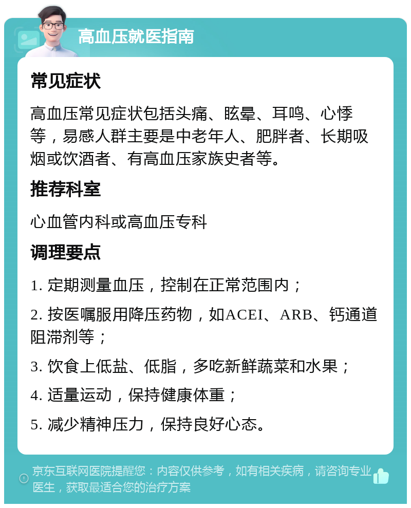 高血压就医指南 常见症状 高血压常见症状包括头痛、眩晕、耳鸣、心悸等，易感人群主要是中老年人、肥胖者、长期吸烟或饮酒者、有高血压家族史者等。 推荐科室 心血管内科或高血压专科 调理要点 1. 定期测量血压，控制在正常范围内； 2. 按医嘱服用降压药物，如ACEI、ARB、钙通道阻滞剂等； 3. 饮食上低盐、低脂，多吃新鲜蔬菜和水果； 4. 适量运动，保持健康体重； 5. 减少精神压力，保持良好心态。