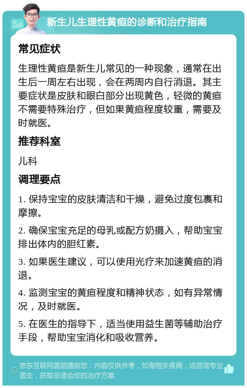 新生儿生理性黄疸的诊断和治疗指南 常见症状 生理性黄疸是新生儿常见的一种现象，通常在出生后一周左右出现，会在两周内自行消退。其主要症状是皮肤和眼白部分出现黄色，轻微的黄疸不需要特殊治疗，但如果黄疸程度较重，需要及时就医。 推荐科室 儿科 调理要点 1. 保持宝宝的皮肤清洁和干燥，避免过度包裹和摩擦。 2. 确保宝宝充足的母乳或配方奶摄入，帮助宝宝排出体内的胆红素。 3. 如果医生建议，可以使用光疗来加速黄疸的消退。 4. 监测宝宝的黄疸程度和精神状态，如有异常情况，及时就医。 5. 在医生的指导下，适当使用益生菌等辅助治疗手段，帮助宝宝消化和吸收营养。