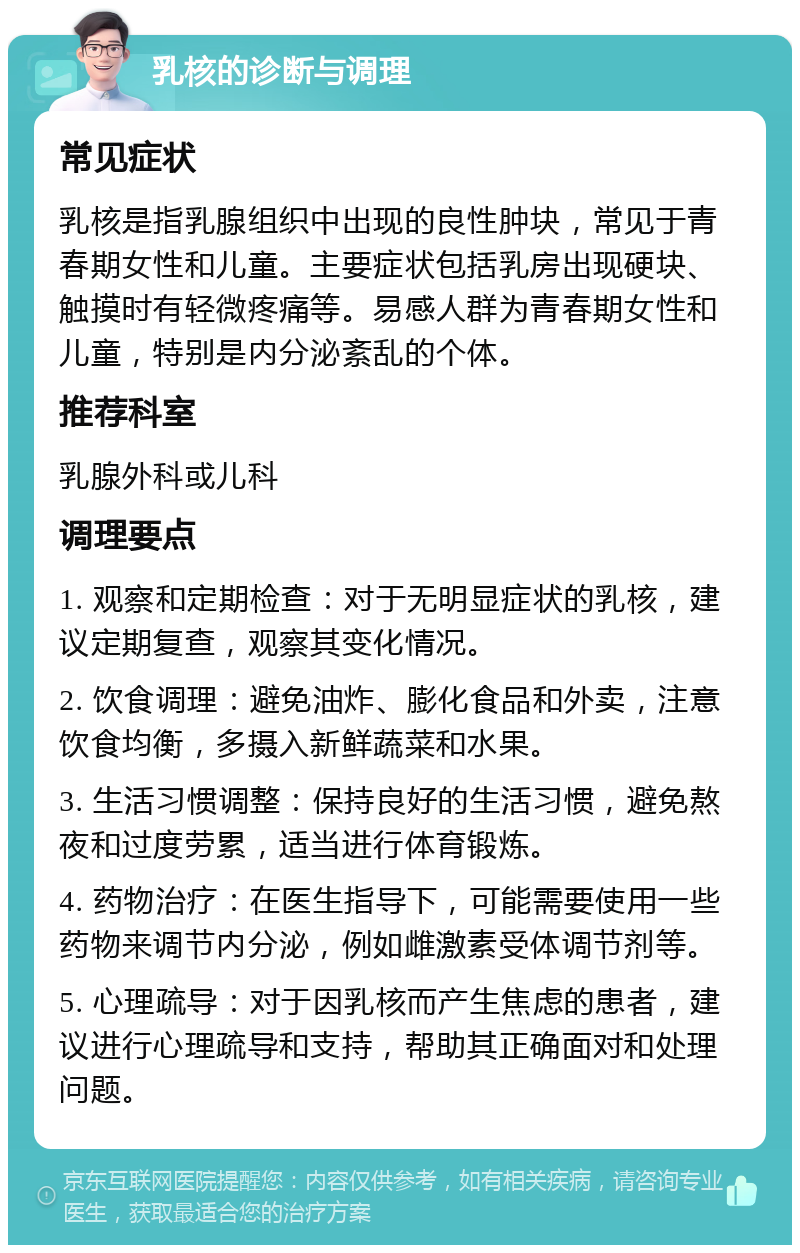 乳核的诊断与调理 常见症状 乳核是指乳腺组织中出现的良性肿块，常见于青春期女性和儿童。主要症状包括乳房出现硬块、触摸时有轻微疼痛等。易感人群为青春期女性和儿童，特别是内分泌紊乱的个体。 推荐科室 乳腺外科或儿科 调理要点 1. 观察和定期检查：对于无明显症状的乳核，建议定期复查，观察其变化情况。 2. 饮食调理：避免油炸、膨化食品和外卖，注意饮食均衡，多摄入新鲜蔬菜和水果。 3. 生活习惯调整：保持良好的生活习惯，避免熬夜和过度劳累，适当进行体育锻炼。 4. 药物治疗：在医生指导下，可能需要使用一些药物来调节内分泌，例如雌激素受体调节剂等。 5. 心理疏导：对于因乳核而产生焦虑的患者，建议进行心理疏导和支持，帮助其正确面对和处理问题。