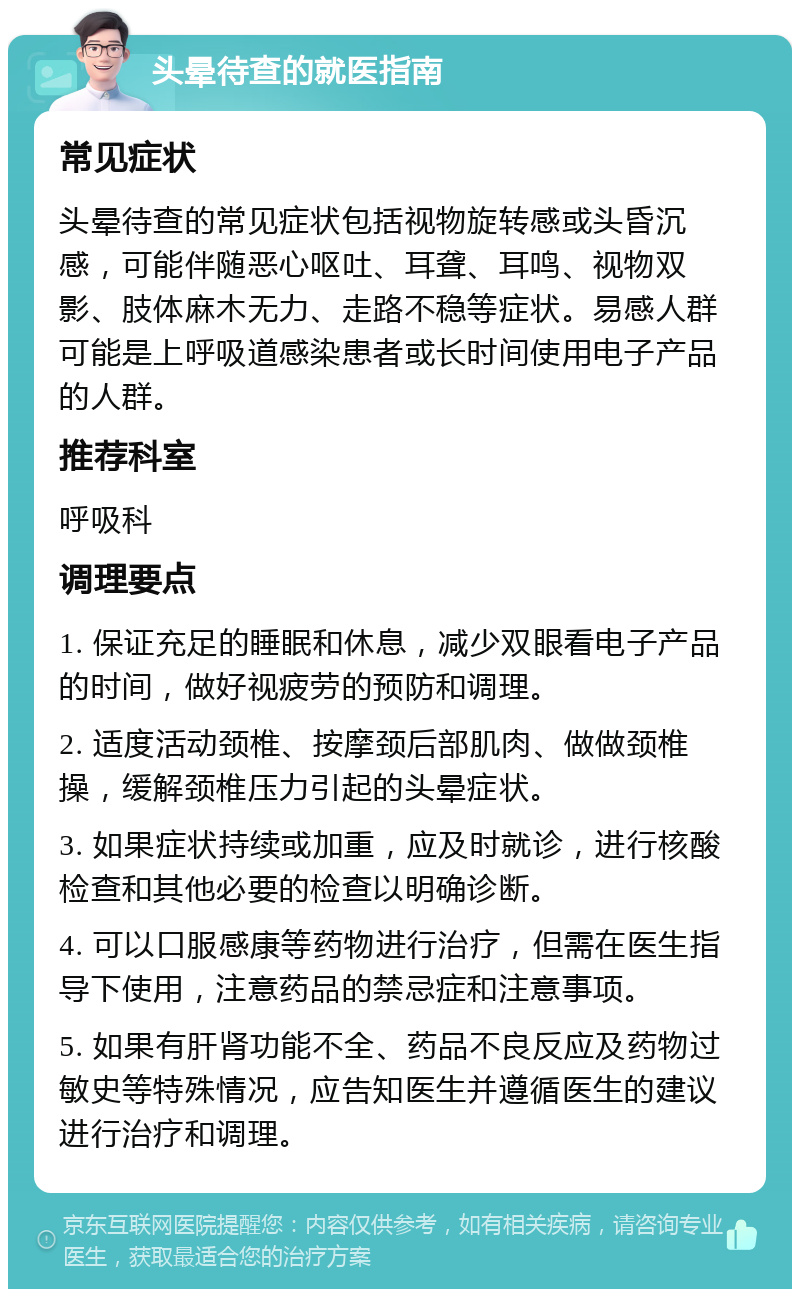 头晕待查的就医指南 常见症状 头晕待查的常见症状包括视物旋转感或头昏沉感，可能伴随恶心呕吐、耳聋、耳鸣、视物双影、肢体麻木无力、走路不稳等症状。易感人群可能是上呼吸道感染患者或长时间使用电子产品的人群。 推荐科室 呼吸科 调理要点 1. 保证充足的睡眠和休息，减少双眼看电子产品的时间，做好视疲劳的预防和调理。 2. 适度活动颈椎、按摩颈后部肌肉、做做颈椎操，缓解颈椎压力引起的头晕症状。 3. 如果症状持续或加重，应及时就诊，进行核酸检查和其他必要的检查以明确诊断。 4. 可以口服感康等药物进行治疗，但需在医生指导下使用，注意药品的禁忌症和注意事项。 5. 如果有肝肾功能不全、药品不良反应及药物过敏史等特殊情况，应告知医生并遵循医生的建议进行治疗和调理。