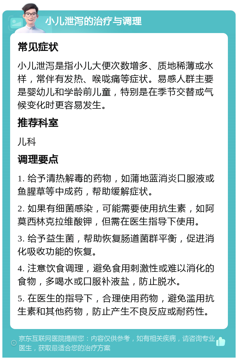 小儿泄泻的治疗与调理 常见症状 小儿泄泻是指小儿大便次数增多、质地稀薄或水样，常伴有发热、喉咙痛等症状。易感人群主要是婴幼儿和学龄前儿童，特别是在季节交替或气候变化时更容易发生。 推荐科室 儿科 调理要点 1. 给予清热解毒的药物，如蒲地蓝消炎口服液或鱼腥草等中成药，帮助缓解症状。 2. 如果有细菌感染，可能需要使用抗生素，如阿莫西林克拉维酸钾，但需在医生指导下使用。 3. 给予益生菌，帮助恢复肠道菌群平衡，促进消化吸收功能的恢复。 4. 注意饮食调理，避免食用刺激性或难以消化的食物，多喝水或口服补液盐，防止脱水。 5. 在医生的指导下，合理使用药物，避免滥用抗生素和其他药物，防止产生不良反应或耐药性。