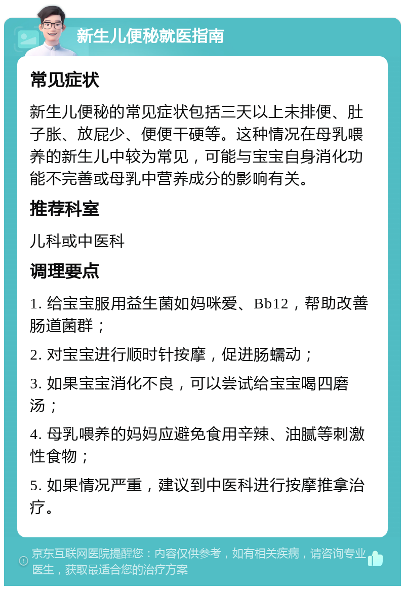 新生儿便秘就医指南 常见症状 新生儿便秘的常见症状包括三天以上未排便、肚子胀、放屁少、便便干硬等。这种情况在母乳喂养的新生儿中较为常见，可能与宝宝自身消化功能不完善或母乳中营养成分的影响有关。 推荐科室 儿科或中医科 调理要点 1. 给宝宝服用益生菌如妈咪爱、Bb12，帮助改善肠道菌群； 2. 对宝宝进行顺时针按摩，促进肠蠕动； 3. 如果宝宝消化不良，可以尝试给宝宝喝四磨汤； 4. 母乳喂养的妈妈应避免食用辛辣、油腻等刺激性食物； 5. 如果情况严重，建议到中医科进行按摩推拿治疗。