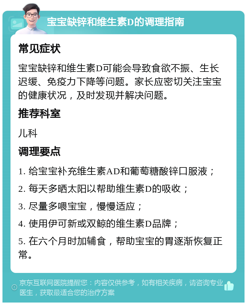 宝宝缺锌和维生素D的调理指南 常见症状 宝宝缺锌和维生素D可能会导致食欲不振、生长迟缓、免疫力下降等问题。家长应密切关注宝宝的健康状况，及时发现并解决问题。 推荐科室 儿科 调理要点 1. 给宝宝补充维生素AD和葡萄糖酸锌口服液； 2. 每天多晒太阳以帮助维生素D的吸收； 3. 尽量多喂宝宝，慢慢适应； 4. 使用伊可新或双鲸的维生素D品牌； 5. 在六个月时加辅食，帮助宝宝的胃逐渐恢复正常。